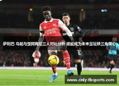 萨利巴 乌帕与楚阿梅尼三人对比分析 谁能成为未来足坛铁三角核心
