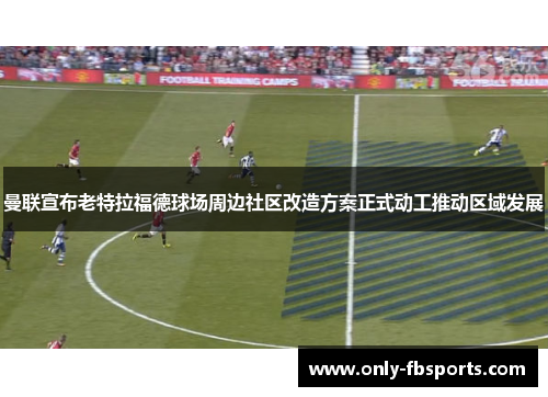 曼联宣布老特拉福德球场周边社区改造方案正式动工推动区域发展
